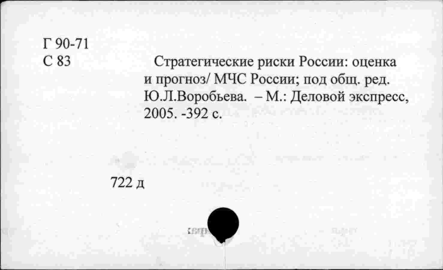 ﻿Г 90-71
С 83	Стратегические риски России: оценка
и прогноз/ МЧС России; под общ. ред. Ю.Л.Воробьева. - М.: Деловой экспресс, 2005. -392 с.
722 д